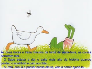 Às duas horas e treze minutos da tarde de sexta-feira, as coisas correram mal. O Sapo estava a dar o salto mais alto da história quando perdeu o equilíbrio e caiu ao chão. A Pata, que ia a passar nessa altura, veio a correr ajudá-lo. 