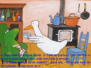 o Sapo mal conseguia andar. A Pata amparou-o com carinho e levou-o para casa. Tratou dele com toda a ternura. - Ó Sapo, podias ter-te matado! - disse ela. - Olha que tens de ter cuidado. Gosto tanto de ti! 
