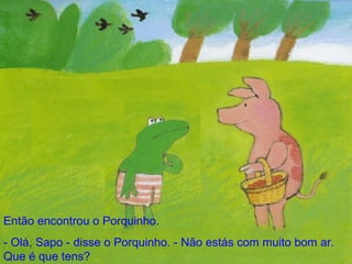 Então encontrou o Porquinho. - Olá, Sapo - disse o Porquinho. - Não estás com muito bom ar. Que é que tens? 