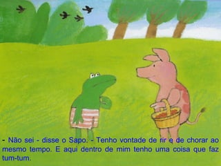 -  Não sei - disse o Sapo. - Tenho vontade de rir e de chorar ao mesmo tempo. E aqui dentro de mim tenho uma coisa que faz tum-tum. 