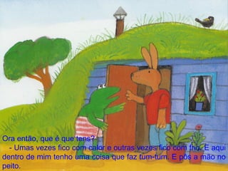 Ora então, que é que tens? - Umas vezes fico com calor e outras vezes fico com frio. E aqui dentro de mim tenho uma coisa que faz tum-tum. E pôs a mão no peito. 