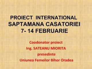PROIECT INTERNATIONAL
SAPTAMANA CASATORIEI
   7- 14 FEBRUARIE
        Coodonator proiect
      Ing. SATEANU MIORITA
             presedinte
   Uniunea Femeilor Bihor Oradea
 