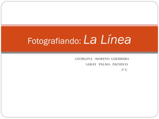 Fotografiando: La     Línea
           GEORGINA MORENO GUERRERO
               SARAY PALMA PACHECO
                               2º C
 