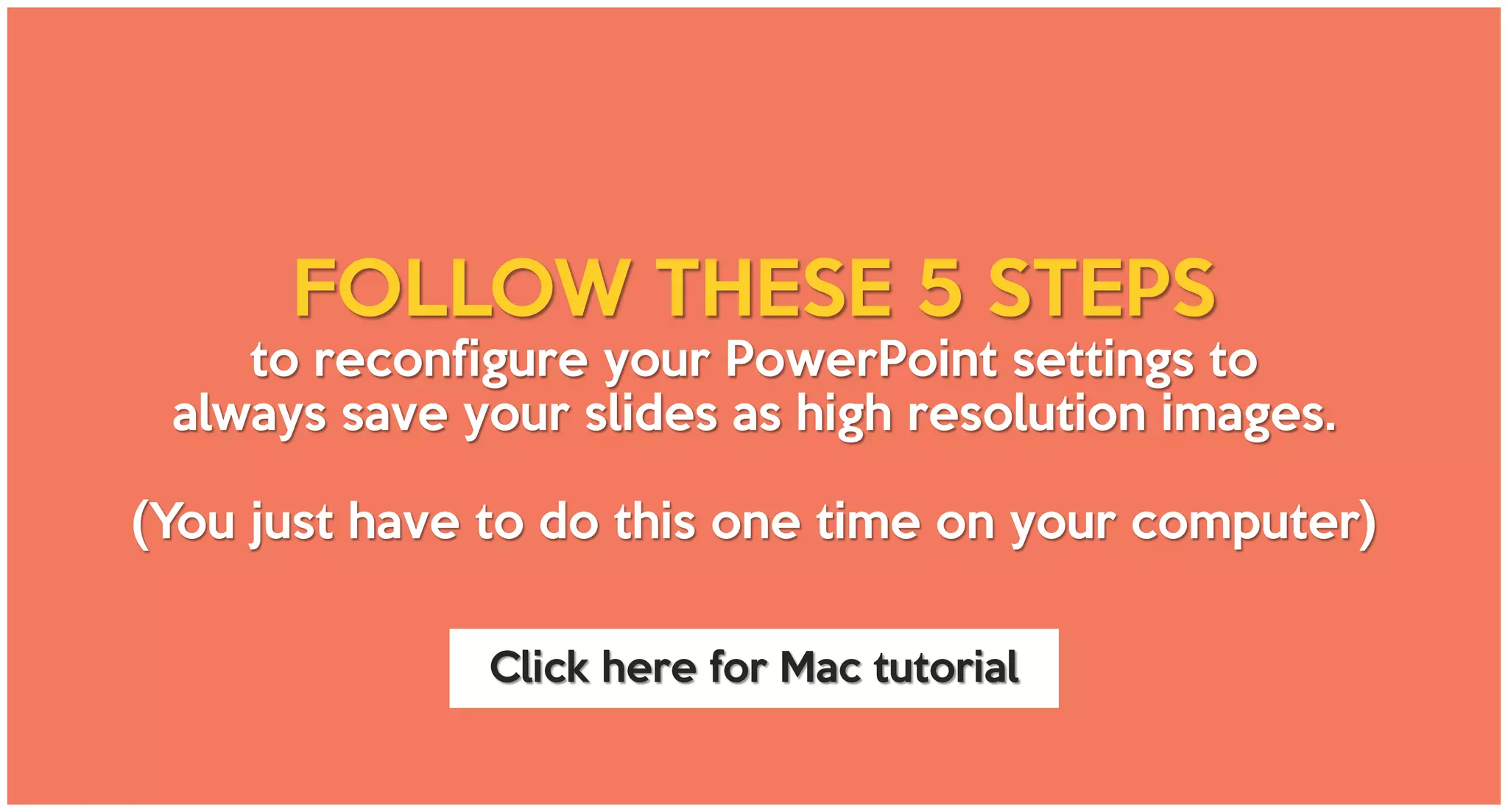 FOLLOW THESE 5 STEPS
to reconfigure your PowerPoint settings to
always save your slides as high resolution images.
(You just have to do this one time on your computer)
Click here for Mac tutorial
 