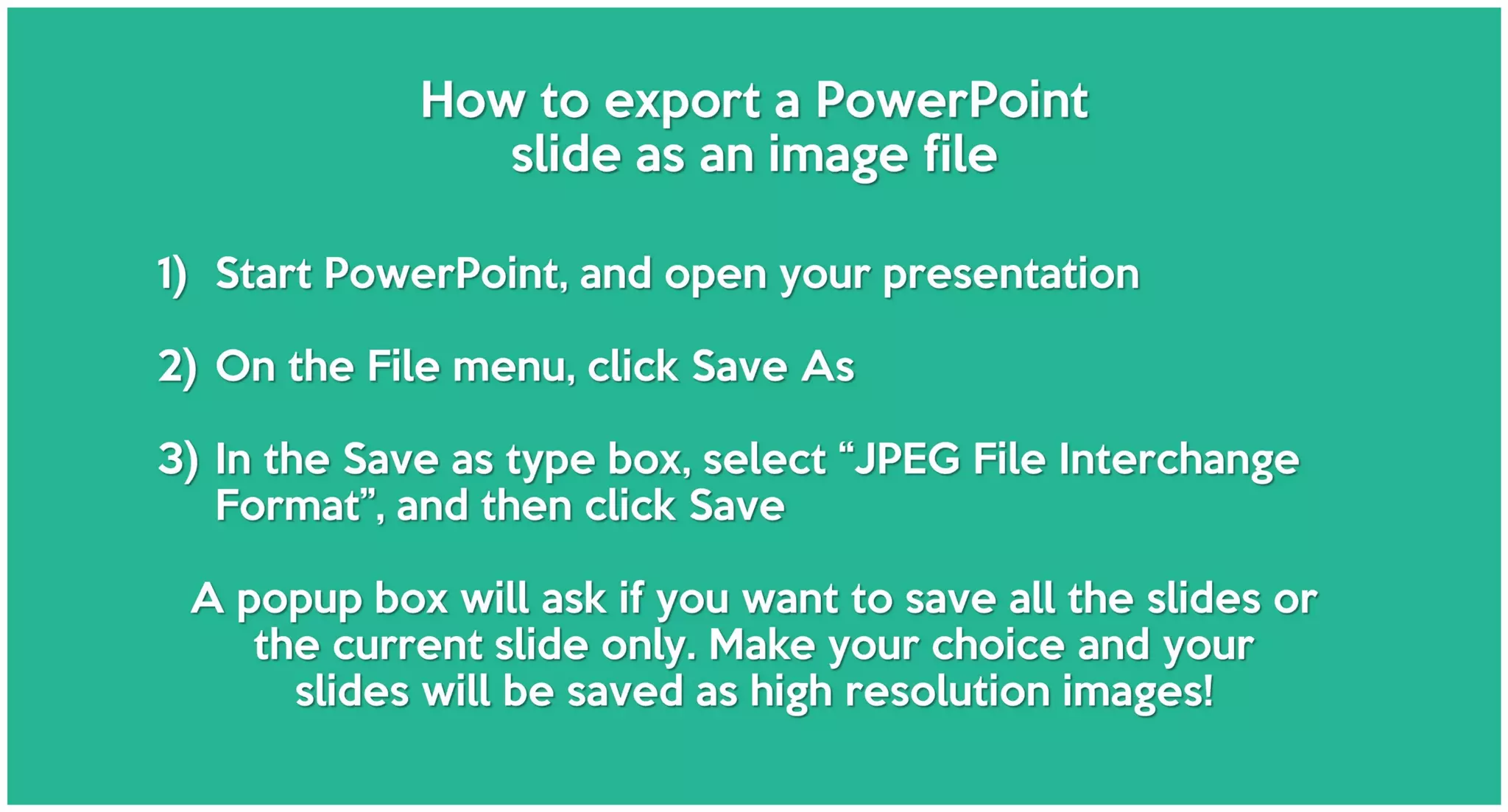 How to export a PowerPoint
slide as an image file
1) Start PowerPoint, and open your presentation
2) On the File menu, click Save As
3) In the Save as type box, select “JPEG File Interchange
Format”, and then click Save
A popup box will ask if you want to save all the slides or
the current slide only. Make your choice and your
slides will be saved as high resolution images!
 