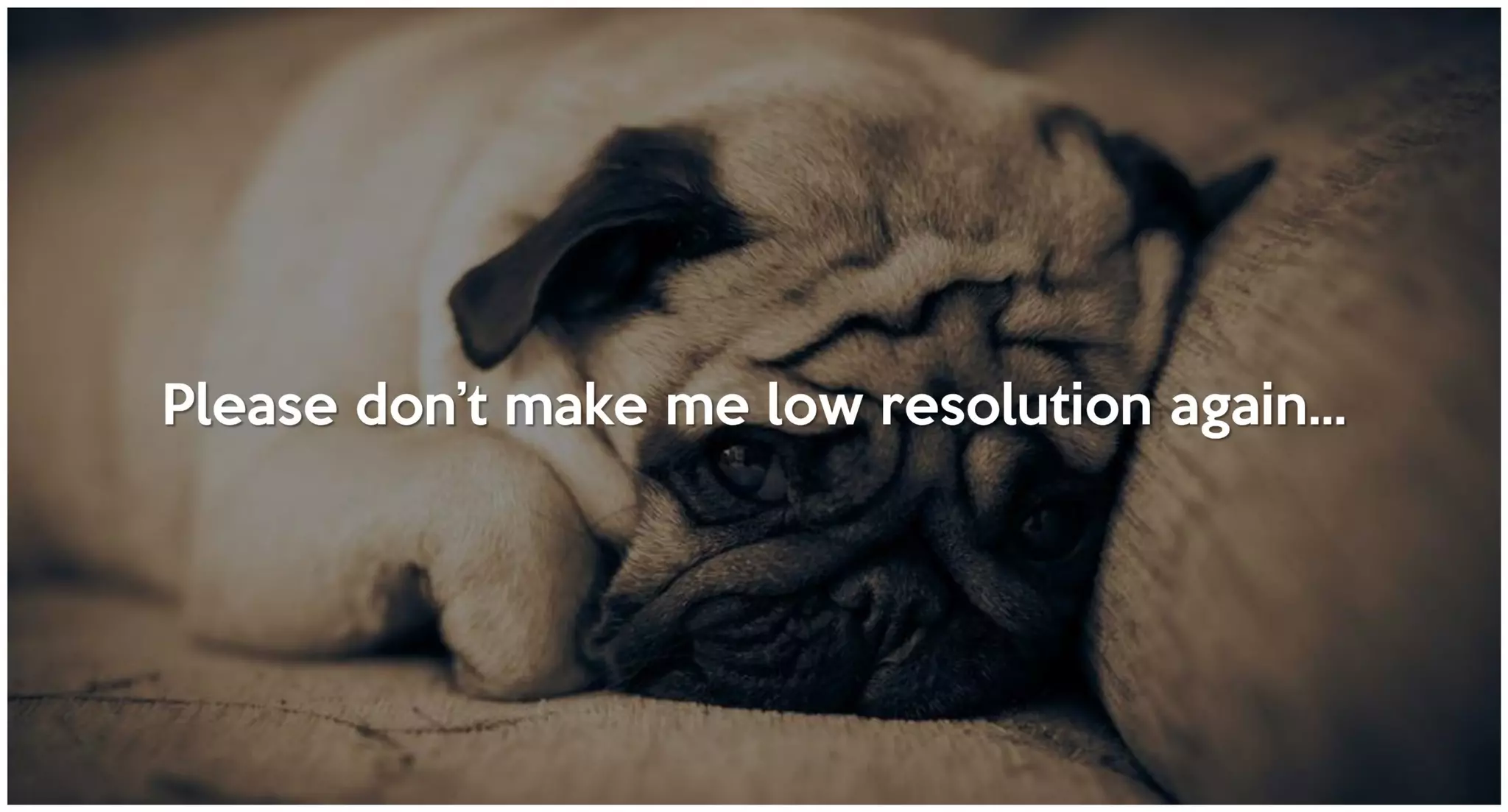 Please don’t make me low resolution again…
 