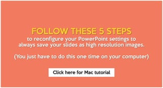 FOLLOW THESE 5 STEPS
to reconfigure your PowerPoint settings to
always save your slides as high resolution images.
(You just have to do this one time on your computer)
Click here for Mac tutorial
 