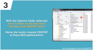 With the Options folder selected,
point to New on the Edit menu
and then click DWORD Value.
Name the newly created DWORD
as ExportBitmapResolution.
Source: http://support.microsoft.com/kb/827745
3
 