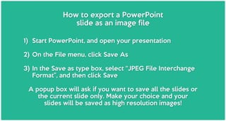 How to export a PowerPoint
slide as an image file
1) Start PowerPoint, and open your presentation
2) On the File menu, click Save As
3) In the Save as type box, select “JPEG File Interchange
Format”, and then click Save
A popup box will ask if you want to save all the slides or
the current slide only. Make your choice and your
slides will be saved as high resolution images!
 