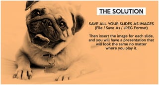THE SOLUTION
SAVE ALL YOUR SLIDES AS IMAGES
(File / Save As / JPEG Format)
Then insert the image for each slide,
and you will have a presentation that
will look the same no matter
where you play it.
 