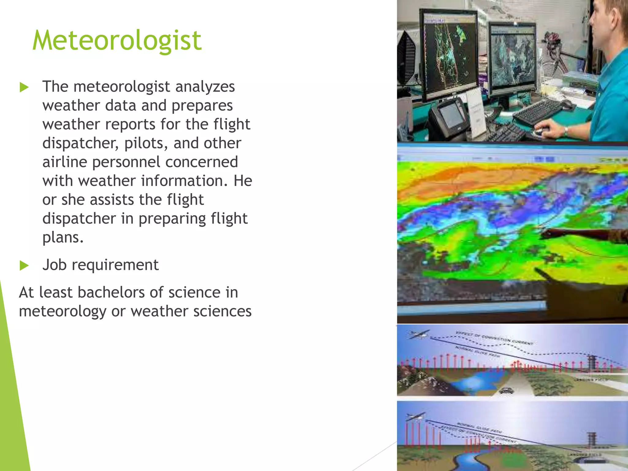 Meteorologist
 The meteorologist analyzes
weather data and prepares
weather reports for the flight
dispatcher, pilots, and other
airline personnel concerned
with weather information. He
or she assists the flight
dispatcher in preparing flight
plans.
 Job requirement
At least bachelors of science in
meteorology or weather sciences
 