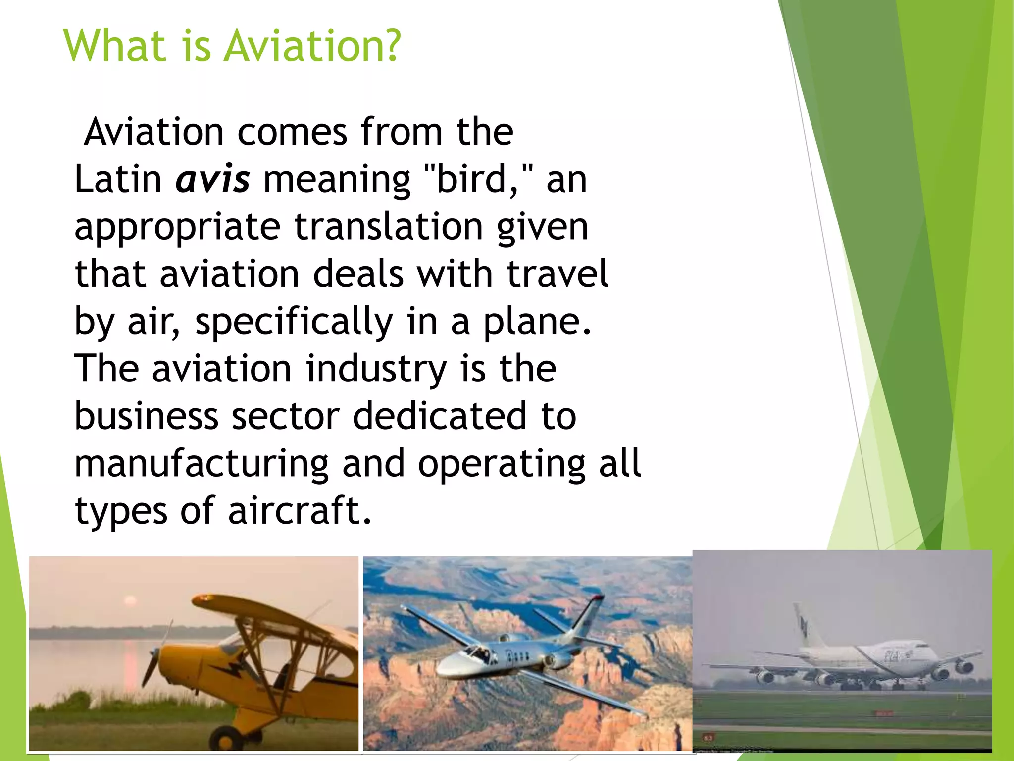 What is Aviation?
Aviation comes from the
Latin avis meaning "bird," an
appropriate translation given
that aviation deals with travel
by air, specifically in a plane.
The aviation industry is the
business sector dedicated to
manufacturing and operating all
types of aircraft.
 