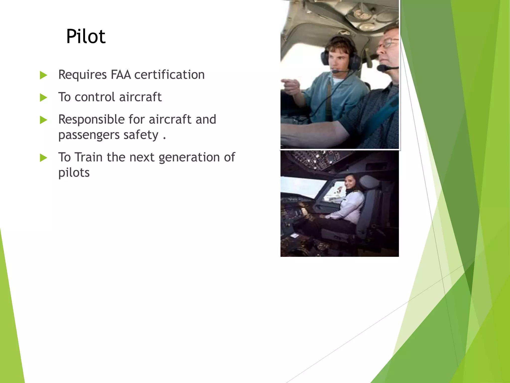  Requires FAA certification
 To control aircraft
 Responsible for aircraft and
passengers safety .
 To Train the next generation of
pilots
Pilot
 