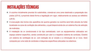 Instalaçõestécnicas
01
 A cozinha inicialmente prevista foi subdividida, criando-se uma zona destinada a preparação dos
pratos (LR A), cumprindo desta forma a legislação em vigor, relativamente ao acesso ao refeitório
(LR D).
 A evacuação dos fumos dos aparelhos de queima gerados na cozinha será feito através da hotte
localizada na zona de confeção dos alimentos, a qual disporá ainda de um sistema fixo de extinção
de incêndios.
 A instalação de ar condicionado é do tipo centralizado, com os equipamentos colocados em
espaço exterior específico, sendo constituído por utan´s e respetivo sistema de condutas. Existirá
um sistema de ventilação de ar, com extração de ar viciado e a introdução de ar novo. Será
composto por uma rede de condutas e máquinas específicas colocadas na cobertura.
 