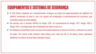 Equipamentose sistemasdesegurança
01
 A CDI ficará instalada em compartimento contíguo ao posto de segurança/sala do vigilante do
edifício, localizado no piso 0, com um quadro de sinalização e eventualmente de comando, que
centralize todas as informações.
 De acordo com o Quadro XXXVI do Artigo 125º, no cumprimento do Artigo 127º, Artigo 128º e
Artigo 129º, a configuração das instalações de alarme será a 3.
 Os detetores escolhidos foram do tipo termovelocimétricos ou óticos de fumos, conforme as zonas
de ação. Em zonas onde existiam tetos falsos com mais de 0,8 m de altura, foram aplicados
detetores no tardoz do teto falso (deteção dupla).
 