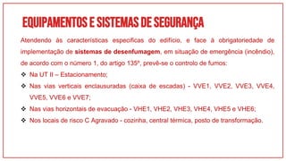 Equipamentose sistemasdesegurança
01
Atendendo às características especificas do edifício, e face à obrigatoriedade de
implementação de sistemas de desenfumagem, em situação de emergência (incêndio),
de acordo com o número 1, do artigo 135º, prevê-se o controlo de fumos:
 Na UT II – Estacionamento;
 Nas vias verticais enclausuradas (caixa de escadas) - VVE1, VVE2, VVE3, VVE4,
VVE5, VVE6 e VVE7;
 Nas vias horizontais de evacuação - VHE1, VHE2, VHE3, VHE4, VHE5 e VHE6;
 Nos locais de risco C Agravado - cozinha, central térmica, posto de transformação.
 