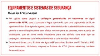 Equipamentose sistemasdesegurança
 Foi opção deste projeto a utilização generalizada de extintores de água
pulverizada AFFF, para o combate a fogos tipo A e B, com uma capacidade de 6L de
agente extintor. Este tipo de agente, para além do fator de sustentabilidade acrescido,
permite a sua utilização plena sem efeitos nocivos para as pessoas, nem a perda de
visibilidade, que se torna muito importante para um edifício com este tipo de
ocupação, residentes com menor mobilidade e com a saúde mais débil.
 Outros extintores como Extintor de água ABF (cozinha), Extintor de Pó Químico ABC
(estacionamento, biblioteca, arquivo) e Extintor de CO2 (riscos elétricos), também
foram utilizados.
Meios de 1.ª intervenção
 
