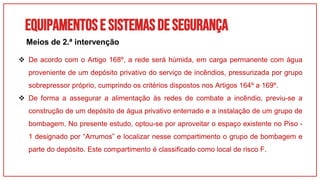 Equipamentose sistemasdesegurança
 De acordo com o Artigo 168º, a rede será húmida, em carga permanente com água
proveniente de um depósito privativo do serviço de incêndios, pressurizada por grupo
sobrepressor próprio, cumprindo os critérios dispostos nos Artigos 164º a 169º.
 De forma a assegurar a alimentação às redes de combate a incêndio, previu-se a
construção de um depósito de água privativo enterrado e a instalação de um grupo de
bombagem. No presente estudo, optou-se por aproveitar o espaço existente no Piso -
1 designado por “Arrumos” e localizar nesse compartimento o grupo de bombagem e
parte do depósito. Este compartimento é classificado como local de risco F.
Meios de 2.ª intervenção
 