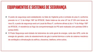 Equipamentose sistemasdesegurança
 O posto de segurança será estabelecido na Sala do Vigilante junto à entrada do piso 0, conforme
previsto no n.º 2 do Artigo 190º do RTSCIE. Dado tratar-se de uma UT da 3ª CR com locais de
risco D, o posto de segurança será um Local de Risco F, conforme alínea a) do n.º 4 do Artigo 190º
do RTSCIE. A resistência ao fogo da compartimentação do PS será realizada com paredes EI90 e
portas E45C.
 O Posto Segurança será dotado de botoneiras de corte geral de energia, corte das UPS, corte de
energia do gerador, corte do abastecimento de gás à central térmica e corte do sistema mecânico
de ventilação e climatização do edifício, chaveiros, telefone, entre outros.
 