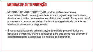 Medidasdeautoproteção
• MEDIDAS DE AUTOPROTEÇÃO, podem definir-se como a
sistematização de um conjunto de normas e regras de procedimento,
destinadas a evitar ou minimizar os efeitos das catástrofes que se prevê
possam vir a ocorrer em determinadas áreas, gerindo, de uma forma
otimizada, os recursos disponíveis.
• É responsabilidade da administração do edifício prevenir todos os
possíveis acidentes, criando condições para que estes não ocorram e
contribuindo para a aquisição de hábitos de segurança
 