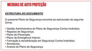 Medidasdeautoproteção
ESTRUTURA DO DOCUMENTO
O presente Plano de Segurança encontra-se estruturado da seguinte
forma:
• Gestão Administrativa do Plano de Segurança Contra Incêndios;
• Registos de Segurança;
• Plano de Prevenção;
• Plano de Emergência Interno;
• Formação e sensibilização em Segurança Contra Incêndios;
• Simulacros;
• Anexos do Plano de Segurança.
 