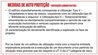 Medidasdeautoproteção–DisposiçõesAdministrativas
• O edifício maioritariamente corresponde à Utilização Tipo V –
“Hospitalares e lares de idosos, coexistindo com as Utilização-tipo XI
– “Bibliotecas e arquivos” e Utilização-tipo II – “Estacionamentos”,
encontrando-se devidamente compartimentado e servido de vias de
evacuação horizontais e verticais capazes de permitirem uma
eficiente evacuação do edifício.
(A caracterização foi deviamente identificada e explorada na fase de
projeto).
Por se tratar de um edifício de utilização mista com a mesma entidade
exploradora procede-se à execução de um documento único partindo da
situação mais gravosa que diz respeito à UT V da 3.ª categoria de risco.
 