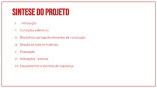 SINTESEDoprojeto
I. Introdução
II. Condições exteriores
III. Resistência ao fogo de elementos de construção
IV. Reação ao fogo de materiais
V. Evacuação
VI. Instalações Técnicas
VII. Equipamentos e sistemas de segurança
 