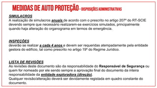 Medidasdeautoproteção–DisposiçõesAdministrativas
SIMULACROS
A realização de simulacros anuais de acordo com o prescrito no artigo 207º do RT-SCIE
devendo sempre que necessário realizarem-se exercícios simulados, principalmente
quando haja alteração do organograma em termos de emergência.
INSPEÇÕES
deverão se realizar a cada 4 anos e devem ser requeridas atempadamente pela entidade
gestora do edifício, tal como prescrito no artigo 19º do Regime Jurídico.
LISTA DE REVISÕES
As revisões deste documento são da responsabilidade do Responsável de Segurança ou
quem for nomeado por ele sendo sempre a aprovação final do documento da inteira
responsabilidade da entidade exploradora (direção).
Qualquer revisão/alteração deverá ser devidamente registada em quadro constante do
documento.
 