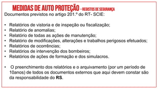 Medidasdeautoproteção- REGISTOSDESEGURANÇA
Documentos previstos no artigo 201.º do RT- SCIE:
• Relatórios de vistoria e de inspeção ou fiscalização;
• Relatório de anomalias;
• Relatório de todas as ações de manutenção;
• Relatório de modificações, alterações e trabalhos perigosos efetuados;
• Relatórios de ocorrências;
• Relatórios de intervenção dos bombeiros;
• Relatórios de ações de formação e dos simulacros.
• O preenchimento dos relatórios e o arquivamento (por um período de
10anos) de todos os documentos externos que aqui devem constar são
da responsabilidade do RS.
 
