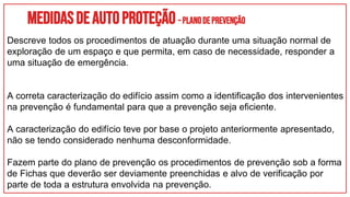 Medidasdeautoproteção–Planodeprevenção
Descreve todos os procedimentos de atuação durante uma situação normal de
exploração de um espaço e que permita, em caso de necessidade, responder a
uma situação de emergência.
A correta caracterização do edifício assim como a identificação dos intervenientes
na prevenção é fundamental para que a prevenção seja eficiente.
A caracterização do edifício teve por base o projeto anteriormente apresentado,
não se tendo considerado nenhuma desconformidade.
Fazem parte do plano de prevenção os procedimentos de prevenção sob a forma
de Fichas que deverão ser deviamente preenchidas e alvo de verificação por
parte de toda a estrutura envolvida na prevenção.
 