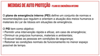 Medidasdeautoproteção–PLANODEEMERGÊNCIAINTERNO
O plano de emergência interno (PEI) define um conjunto de normas e
recomendações que regulam e orientam a atuação dos meios humanos e
materiais do Lar de Idosos em situações de emergência.
O PEI tem como objetivo:
• Permitir uma intervenção rápida e eficaz, em caso de emergência;
• Diminuir os prejuízos humanos, materiais e ambientais;
• Evacuar todas as pessoas em condições de segurança;
• Retomar as condições normais de funcionamento no menor espaço
possível de tempo.
 