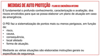 Medidasdeautoproteção–PLANODEEMERGÊNCIAINTERNO
É fundamental o profundo conhecimento, caracterização e avaliação, dos
riscos envolvidos para que se possa elaborar um plano de atuação em caso
de emergência.
O PEI faz a sistematização de pontos mais ou menos perigosos, em função
de:
• risco,
• causa,
• consequência,
• local afetado
• forma de atuação.
Mediante as várias situações são elaboradas instruções gerais ou
especificas de segurança.
 