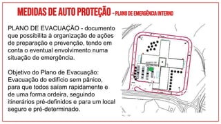 Medidasdeautoproteção–PLANODEEMERGÊNCIAINTERNO
PLANO DE EVACUAÇÃO - documento
que possibilita à organização de ações
de preparação e prevenção, tendo em
conta o eventual envolvimento numa
situação de emergência.
Objetivo do Plano de Evacuação:
Evacuação do edifício sem pânico,
para que todos saíam rapidamente e
de uma forma ordeira, seguindo
itinerários pré-definidos e para um local
seguro e pré-determinado.
 