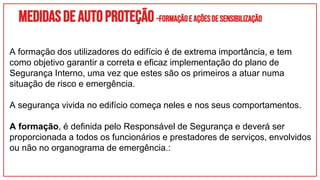 Medidasdeautoproteção–FORMAÇÃOEAÇÕESDESENSIBILIZAÇÃO
A formação dos utilizadores do edifício é de extrema importância, e tem
como objetivo garantir a correta e eficaz implementação do plano de
Segurança Interno, uma vez que estes são os primeiros a atuar numa
situação de risco e emergência.
A segurança vivida no edifício começa neles e nos seus comportamentos.
A formação, é definida pelo Responsável de Segurança e deverá ser
proporcionada a todos os funcionários e prestadores de serviços, envolvidos
ou não no organograma de emergência.:
 