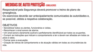 Medidasdeautoproteção–SIMULACROS
Responsável pela Segurança deverá promover o treino do plano de
emergência.
Os exercícios deverão ser antecipadamente comunicados às autoridades e,
se possível, obtida a respetiva colaboração.
OBJETIVOS
• Sensibilizar todos os utentes, funcionários e visitas.
• Reconhecer o sinal sonoro de alarme.
• Um sinal sonoro claramente audível e perfeitamente identificável por todos os ocupantes.
• Cumprir as instruções que indicam o comportamento a ter e devem ser afixadas em todos os
pisos e salas.
• Formar para a evacuação.
• Criação de rotinas de comportamento e de atuação válidas em todas as circunstâncias da
vida.
 