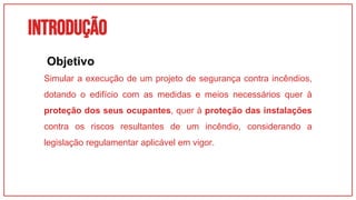 INTRODUÇÃO
01
Simular a execução de um projeto de segurança contra incêndios,
dotando o edifício com as medidas e meios necessários quer à
proteção dos seus ocupantes, quer à proteção das instalações
contra os riscos resultantes de um incêndio, considerando a
legislação regulamentar aplicável em vigor.
Objetivo
 