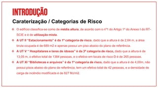 INTRODUÇÃO
01
Caraterização / Categorias de Risco
 O edifício classifica-se como de média altura, de acordo com o nº1 do Artigo 1º do Anexo I do RT-
SCIE e é de utilização mista.
 A UT II “Estacionamento” é da 1ª categoria de risco, dado que a altura é de 2,64 m, a área
bruta ocupada é de 689 m2 e apenas possui um piso abaixo do plano de referência.
 A UT V “ Hospitalares e lares de idosos” é da 3ª categoria de risco, dado que a altura é de
13,05 m, o efetivo total de 1384 pessoas, e o efetivo em locais de risco D é de 265 pessoas.
 A UT XI “Bibliotecas e arquivos” é da 1ª categoria de risco, dado que a altura é de 4,00m, não
possui pisos abaixo do plano de referência, tem um efetivo total de 42 pessoas, e a densidade de
carga de incêndio modificada é de 827 MJ/m2.
 