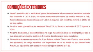 Condiçõesexteriores
01
 Quanto ao edifício per si, verificamos que as distâncias entre vãos sucessivos na mesma prumada
são superiores a 1,10 m e que, nas zonas de fachada com diedros de abertura inferiores a 100º,
foram estabelecidas faixas verticais com 1,50 m de largura e com resistência mínima de EI/REI 60
ao fogo padrão.
 Os vãos serão guarnecidos por elementos fixos E 30 ou de fecho automático E 30 C, ligados a
SADI.
 Na zona dos diedros, a faixa estabelecida no corpo mais elevado deve ser prolongada por toda a
sua altura, com um máximo exigível de 8 m acima da cobertura do corpo mais baixo.
 O revestimento exterior que se propõe, é um Sistema Isolante Térmico pelo Exterior, placa isolante
em aglomerado de cortiça expandida com argamassas de cal, da Weber do tipo “WeberTherm
Natura”, ou equivalente, com classe de reação ao fogo do sistema B-s1 d0.
 