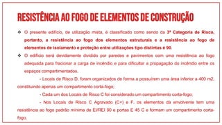 RESISTÊNCIAAOFOGODEELEMENTOSDECONSTRUÇÃO
01
 O presente edifício, de utilização mista, é classificado como sendo da 3ª Categoria de Risco,
portanto, a resistência ao fogo dos elementos estruturais e a resistência ao fogo de
elementos de isolamento e proteção entre utilizações tipo distintas é 90.
 O edifício será devidamente dividido por paredes e pavimentos com uma resistência ao fogo
adequada para fracionar a carga de incêndio e para dificultar a propagação do incêndio entre os
espaços compartimentados.
- Locais de Risco D, foram organizados de forma a possuírem uma área inferior a 400 m2,
constituindo apenas um compartimento corta-fogo;
- Cada um dos Locais de Risco C foi considerado um compartimento corta-fogo;
- Nos Locais de Risco C Agravado (C+) e F, os elementos da envolvente tem uma
resistência ao fogo padrão mínima de EI/REI 90 e portas E 45 C e formam um compartimento corta-
fogo.
 