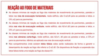 REAÇÃOAOFOGODEMATERIAIS
01
 As classes mínimas de reação ao fogo dos materiais de revestimento de pavimentos, paredes e
tetos nas vias de evacuação horizontais, neste edifício, são C-s2,d0 para as paredes e tetos, e
CFL-s2 para os pavimentos.
 As classes mínimas de reação ao fogo dos materiais de revestimento de pavimentos, paredes e
tetos nas vias de evacuação verticais, neste edifício, são A2-s1,d0 para as paredes e tetos, e
CFL-s1 para os pavimentos.
 As classes mínimas de reação ao fogo dos materiais de revestimento de pavimentos, paredes e
tetos nas câmaras corta-fogo, neste edifício, são A2-s1, d0 para as paredes e tetos, e CFL-s1
para os pavimentos, idêntico ao aplicado nas vias de evacuação vertical.
 Nos compartimentos onde existam tetos falsos estes serão realizados de forma a garantir o
desempenho de reação ao fogo não inferior a C-s2 d0. Os dispositivos de fixação e suspensão dos
tetos falsos terão uma reação ao fogo da classe A1.
 