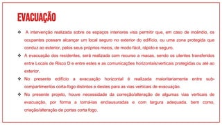 EvacuAÇÃO
01
 A intervenção realizada sobre os espaços interiores visa permitir que, em caso de incêndio, os
ocupantes possam alcançar um local seguro no exterior do edifício, ou uma zona protegida que
conduz ao exterior, pelos seus próprios meios, de modo fácil, rápido e seguro.
 A evacuação dos residentes, será realizada com recurso a macas, sendo os utentes transferidos
entre Locais de Risco D e entre estes e as comunicações horizontais/verticais protegidas ou até ao
exterior.
 No presente edifício a evacuação horizontal é realizada maioritariamente entre sub-
compartimentos corta-fogo distintos e destes para as vias verticais de evacuação.
 No presente projeto, houve necessidade da correção/alteração de algumas vias verticais de
evacuação, por forma a torná-las enclausuradas e com largura adequada, bem como,
criação/alteração de portas corta fogo.
 