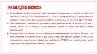 Instalaçõestécnicas
01
 As instalações técnicas a construir serão realizadas de acordo com o disposto no título V da
Portaria n.º 135/2020. Por se tratar de uma UT V da 3ª categoria de risco, o edifício deve ser
dotado de fontes centrais de energia de emergência, conforme o ponto 1 do artigo 72º do RTSCIE.
 Será instalado um grupo gerador garantindo a alimentação dos meios de segurança durante o
período mínimo de 90 minutos, o qual ficará no exterior do edifício em local a definir
posteriormente.
 O projeto prevê a instalação de uma cozinha e um espaço designado de “Central Térmica” onde
serão instaladas as caldeiras murais a gás natural, ambos com potência superior a 70kW. Estes
compartimentos encontram-se isolados nas condições do RTSCIE dos restantes locais, sendo
tratado como um compartimento de risco C agravado.
 