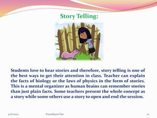 Story Telling:
Students love to hear stories and therefore, story telling is one of
the best ways to get their attention in class. Teacher can explain
the facts of biology or the laws of physics in the form of stories.
This is a mental organizer as human brains can remember stories
than just plain facts. Some teachers present the whole concept as
a story while some others use a story to open and end the session.
3/16/2022 10
Pranabjyoti Das
 