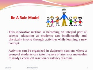 Be A Role Model
This innovative method is becoming an integral part of
science education as students can intellectually and
physically involve through activities while learning a new
concept.
Activities can be organized in classroom sessions where a
group of students can take the role of atoms or molecules
to study a chemical reaction or valency of atoms.
3/16/2022 11
Pranabjyoti Das
 