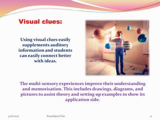 Visual clues:
The multi-sensory experiences improve their understanding
and memorisation. This includes drawings, diagrams, and
pictures to assist theory and setting up examples to show its
application side.
Using visual clues easily
supplements auditory
information and students
can easily connect better
with ideas.
3/16/2022 12
Pranabjyoti Das
 