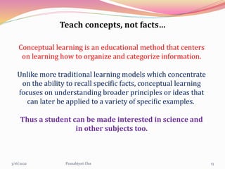 Teach concepts, not facts…
Conceptual learning is an educational method that centers
on learning how to organize and categorize information.
Unlike more traditional learning models which concentrate
on the ability to recall specific facts, conceptual learning
focuses on understanding broader principles or ideas that
can later be applied to a variety of specific examples.
Thus a student can be made interested in science and
in other subjects too.
3/16/2022 13
Pranabjyoti Das
 
