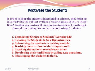 Motivate the Students
In order to keep the students interested in science , they must be
involved with the subject by third or fourth grade of their school
life. A teacher can nurture this attraction to science by making it
fun and interesting. We can do the followings for that….
1. Connecting Science to Students’ Everyday Life.
2. Exposing the Students to New Opportunities.
3. By involving the students in making models .
4. Teaching them to observe the things around.
5. By asking the students to teach each other.
6. Developing their confidence by asking easy questions.
7. Encouraging the students to think.
3/16/2022 15
Pranabjyoti Das
 