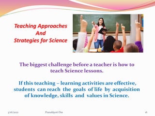 Teaching Approaches
And
Strategies for Science
The biggest challenge before a teacher is how to
teach Science lessons.
If this teaching – learning activities are effective,
students can reach the goals of life by acquisition
of knowledge, skills and values in Science.
3/16/2022 16
Pranabjyoti Das
 