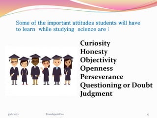 Some of the important attitudes students will have
to learn while studying science are :
Curiosity
Honesty
Objectivity
Openness
Perseverance
Questioning or Doubt
Judgment
3/16/2022 17
Pranabjyoti Das
 