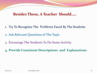Besides These, A Teacher Should…..
1. Try To Recognize The Problems Faced By The Students
2. Ask Relevant Questions of The Topic
3. Encourage The Students To Do Some Activity
4. Provide Consistent Descriptions and Explanations
3/16/2022 18
Pranabjyoti Das
 